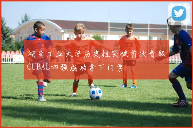 湖南工业大学历史性突破首次晋级CUBAL四强成功拿下门票
