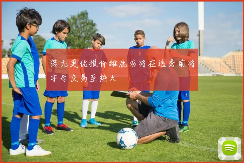 若无更优报价雄鹿或将在选秀前将字母交易至热火