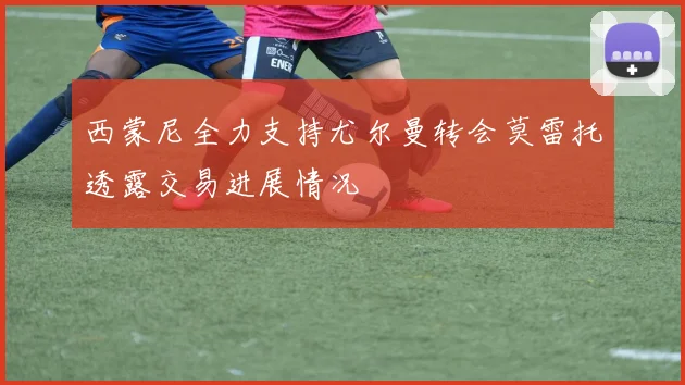 西蒙尼全力支持尤尔曼转会莫雷托透露交易进展情况