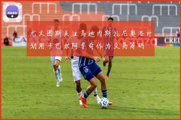 尤文图斯关注乌迪内斯扎尼奥洛计划用卡巴尔阿季奇作为交易筹码