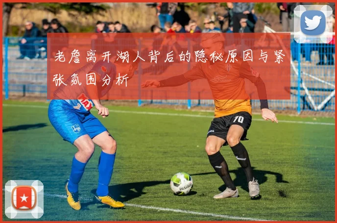 老詹离开湖人背后的隐秘原因与紧张氛围分析