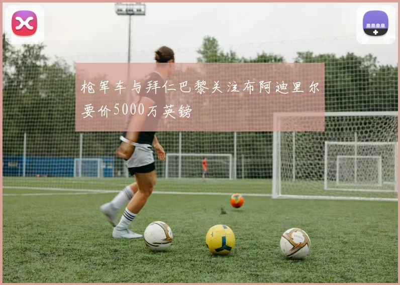 枪军车与拜仁巴黎关注布阿迪里尔要价5000万英镑