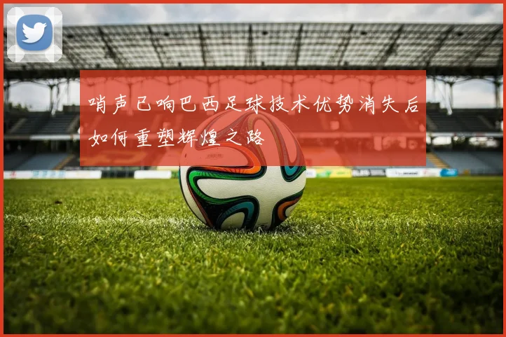 哨声已响巴西足球技术优势消失后如何重塑辉煌之路