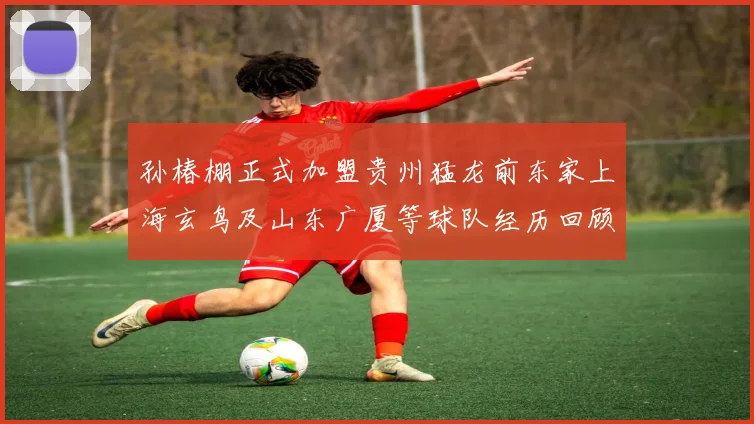 孙椿棚正式加盟贵州猛龙前东家上海玄鸟及山东广厦等球队经历回顾