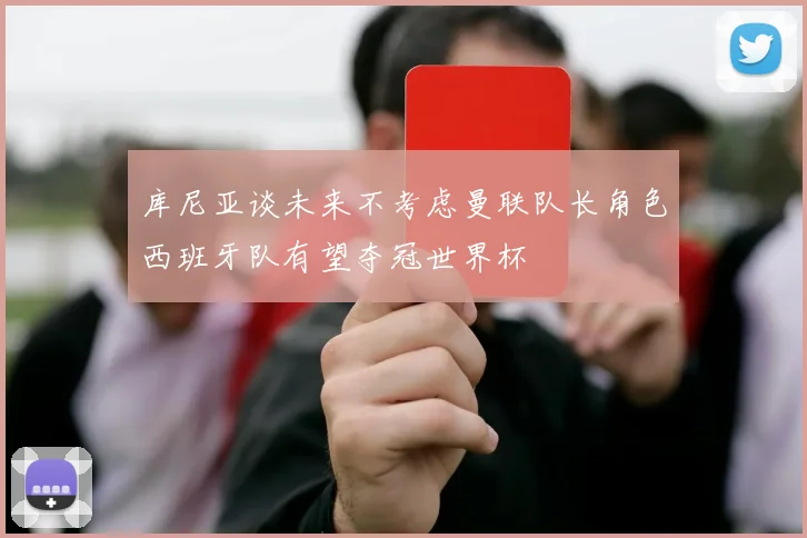库尼亚谈未来不考虑曼联队长角色西班牙队有望夺冠世界杯