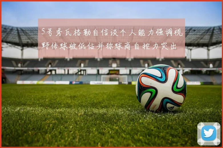 5号秀瓦格勒自信谈个人能力强调视野传球被低估并称球商自控力突出