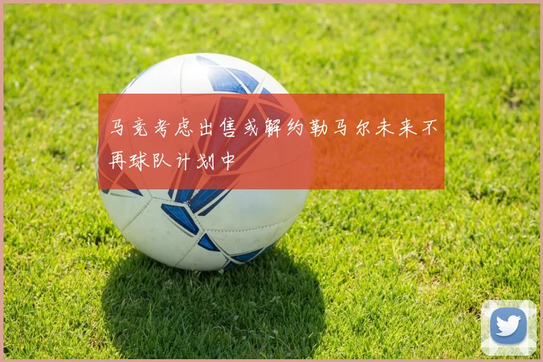 马竞考虑出售或解约勒马尔未来不再球队计划中