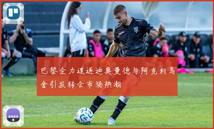 巴黎全力追逐迪奥曼德与阿克利乌舍引发转会市场热潮