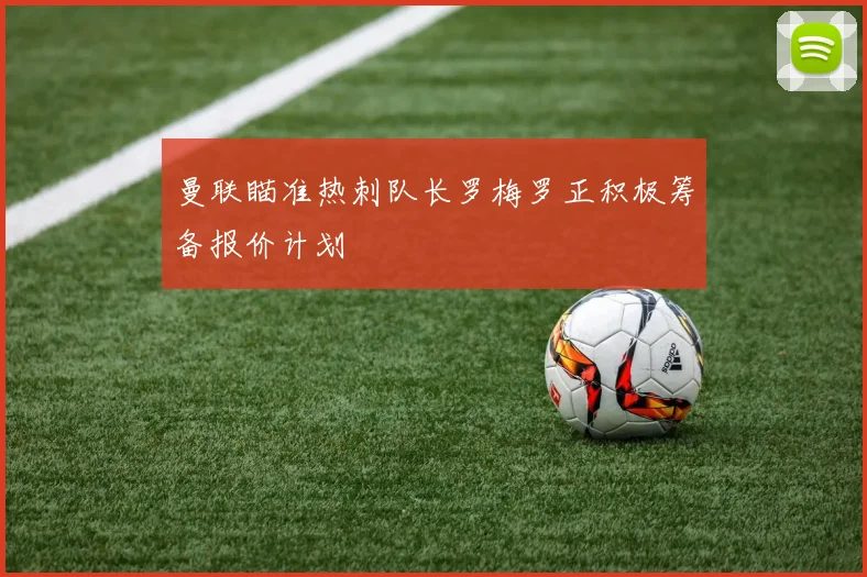 曼联瞄准热刺队长罗梅罗正积极筹备报价计划