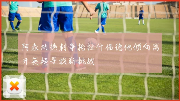 阿森纳热刺争抢拉什福德他倾向离开英超寻找新挑战