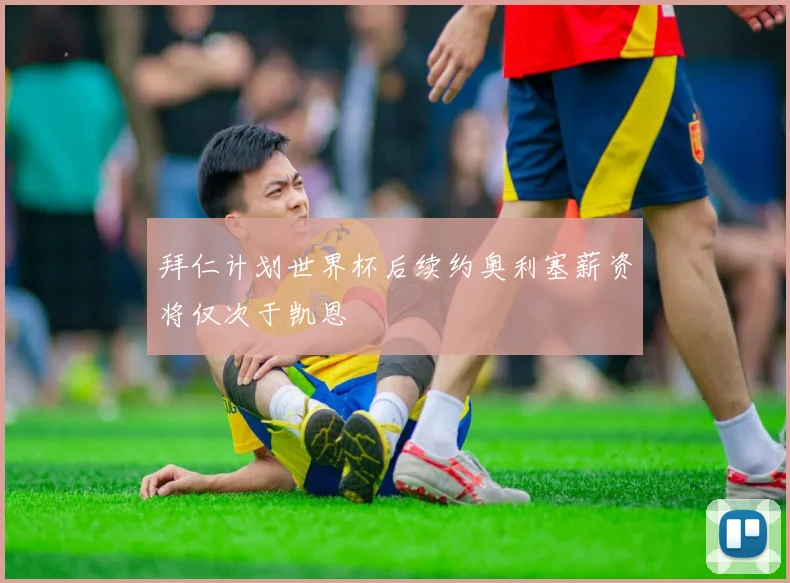 拜仁计划世界杯后续约奥利塞薪资将仅次于凯恩